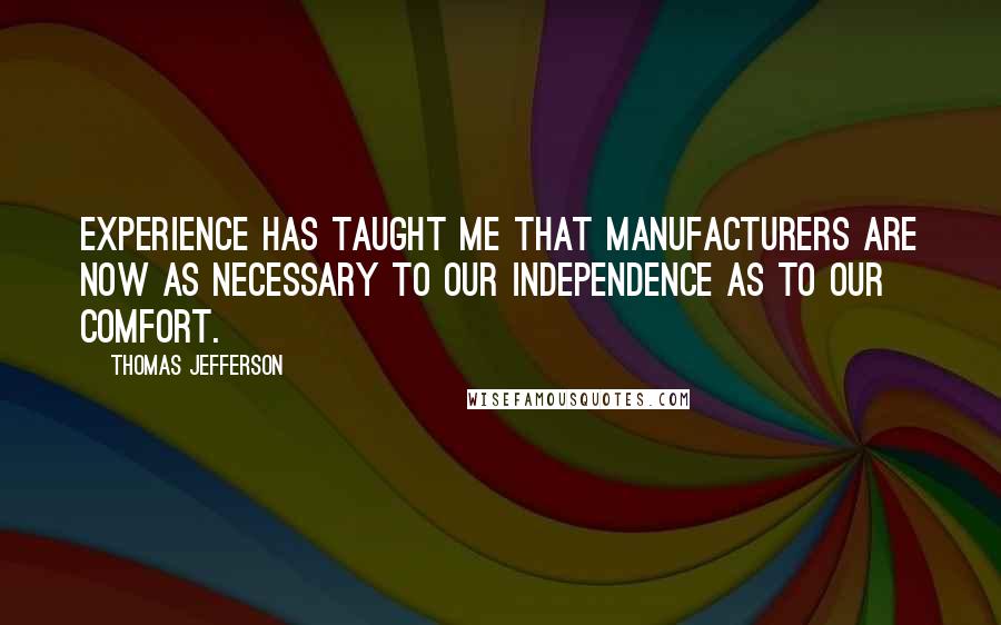Thomas Jefferson Quotes: Experience has taught me that manufacturers are now as necessary to our independence as to our comfort.