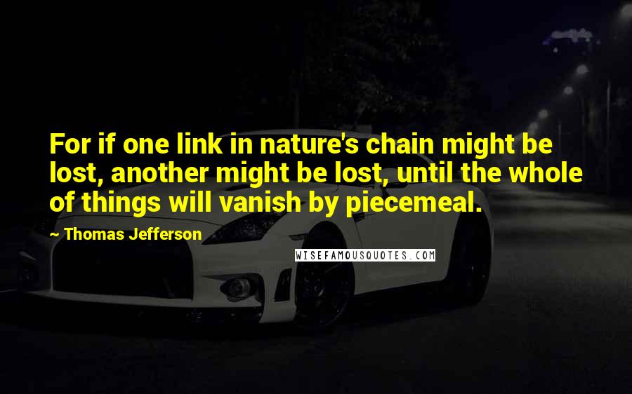 Thomas Jefferson Quotes: For if one link in nature's chain might be lost, another might be lost, until the whole of things will vanish by piecemeal.