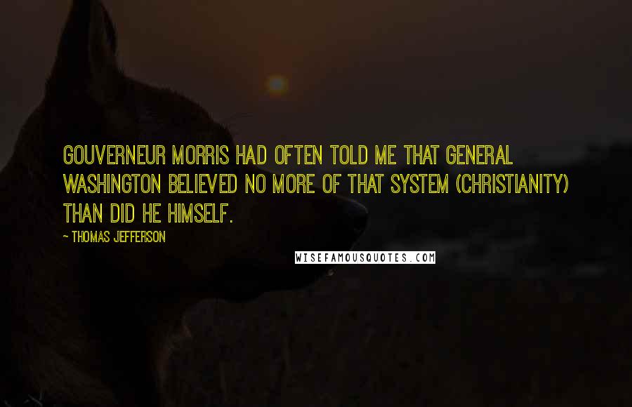 Thomas Jefferson Quotes: Gouverneur Morris had often told me that General Washington believed no more of that system (Christianity) than did he himself.