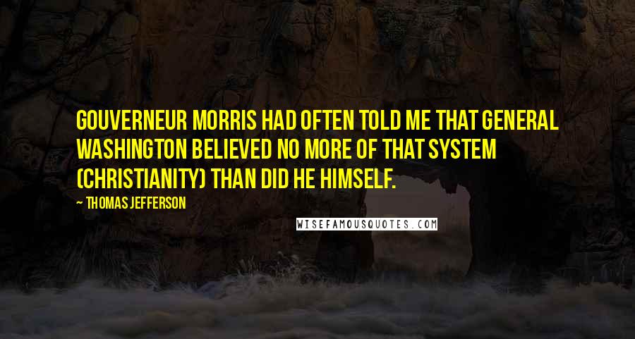 Thomas Jefferson Quotes: Gouverneur Morris had often told me that General Washington believed no more of that system (Christianity) than did he himself.