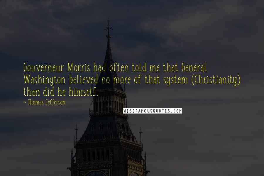 Thomas Jefferson Quotes: Gouverneur Morris had often told me that General Washington believed no more of that system (Christianity) than did he himself.