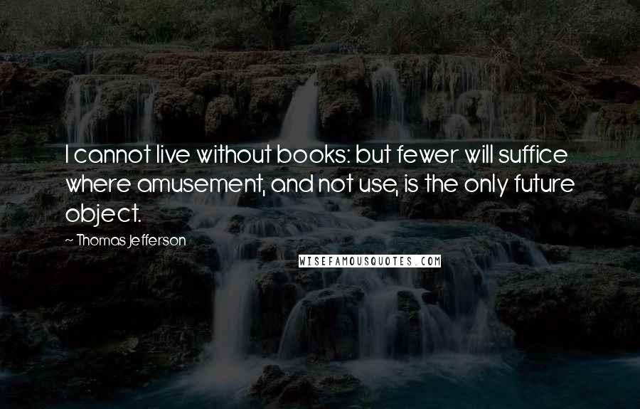 Thomas Jefferson Quotes: I cannot live without books: but fewer will suffice where amusement, and not use, is the only future object.