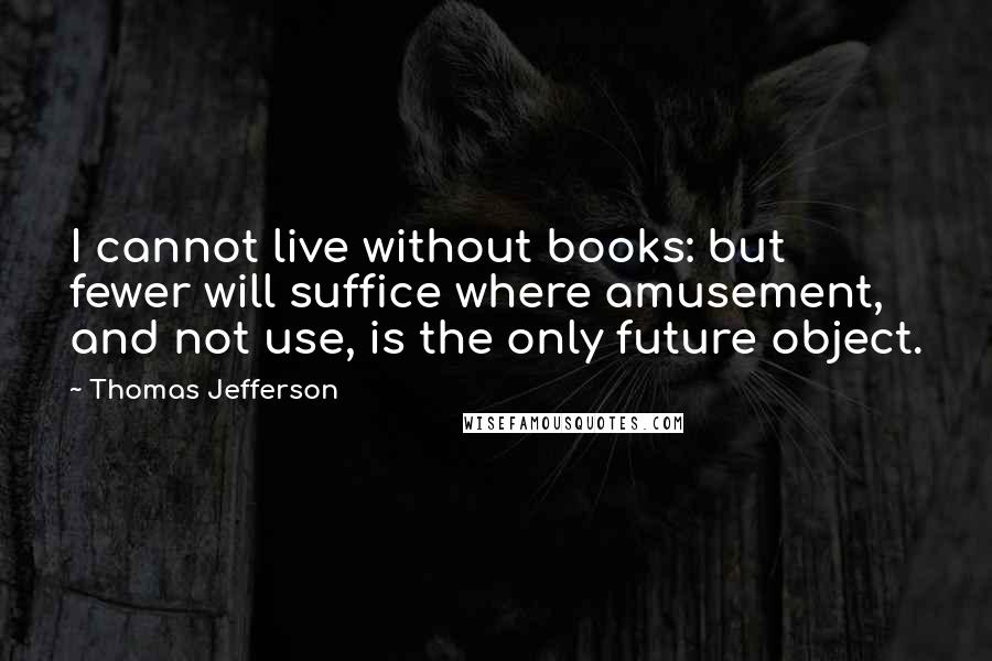 Thomas Jefferson Quotes: I cannot live without books: but fewer will suffice where amusement, and not use, is the only future object.