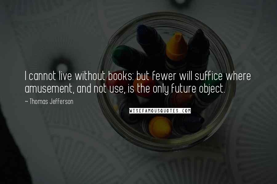 Thomas Jefferson Quotes: I cannot live without books: but fewer will suffice where amusement, and not use, is the only future object.