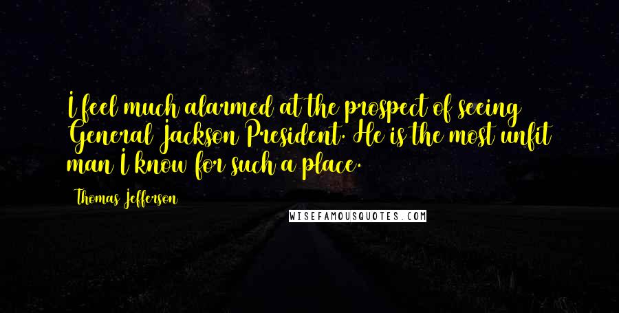 Thomas Jefferson Quotes: I feel much alarmed at the prospect of seeing General Jackson President. He is the most unfit man I know for such a place.