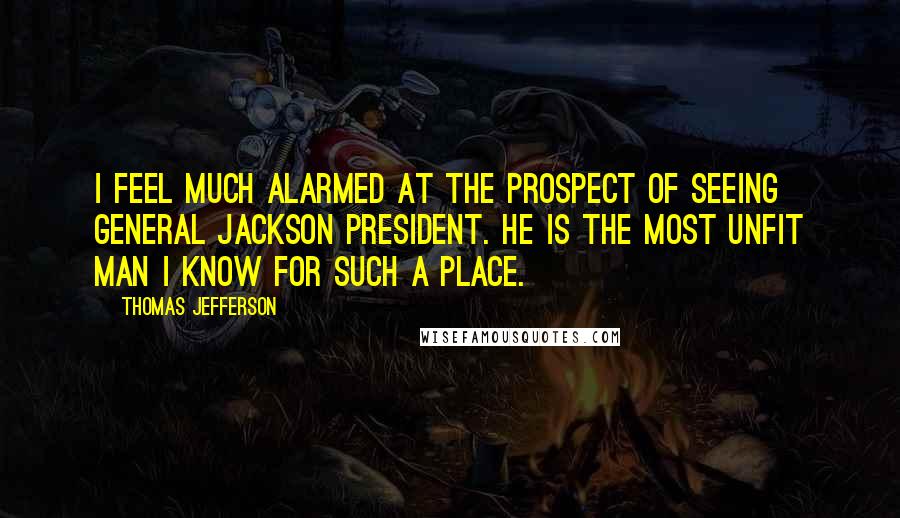 Thomas Jefferson Quotes: I feel much alarmed at the prospect of seeing General Jackson President. He is the most unfit man I know for such a place.