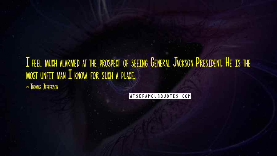 Thomas Jefferson Quotes: I feel much alarmed at the prospect of seeing General Jackson President. He is the most unfit man I know for such a place.