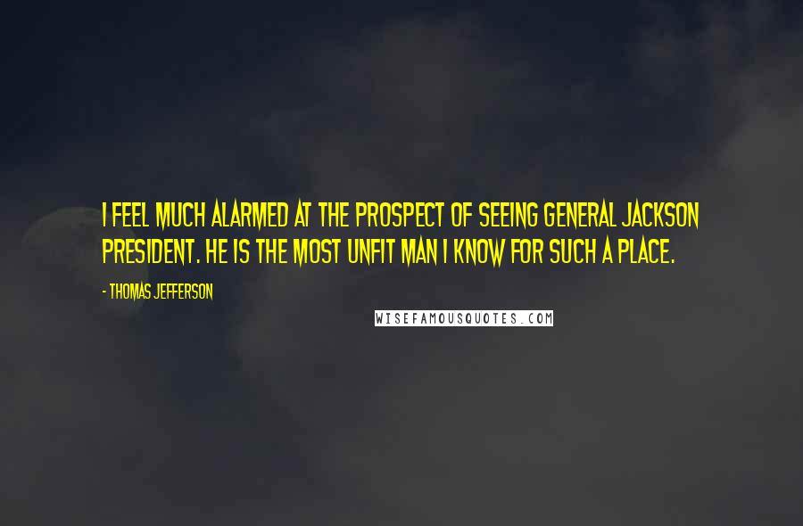 Thomas Jefferson Quotes: I feel much alarmed at the prospect of seeing General Jackson President. He is the most unfit man I know for such a place.