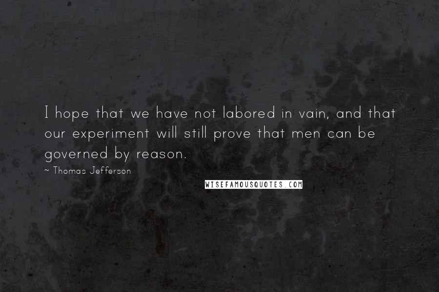 Thomas Jefferson Quotes: I hope that we have not labored in vain, and that our experiment will still prove that men can be governed by reason.