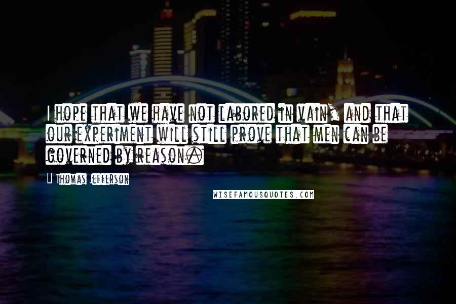 Thomas Jefferson Quotes: I hope that we have not labored in vain, and that our experiment will still prove that men can be governed by reason.