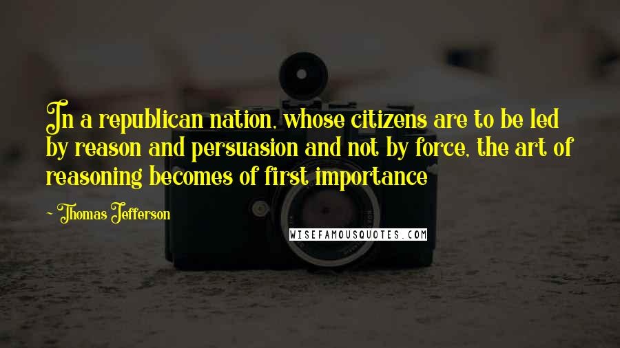 Thomas Jefferson Quotes: In a republican nation, whose citizens are to be led by reason and persuasion and not by force, the art of reasoning becomes of first importance