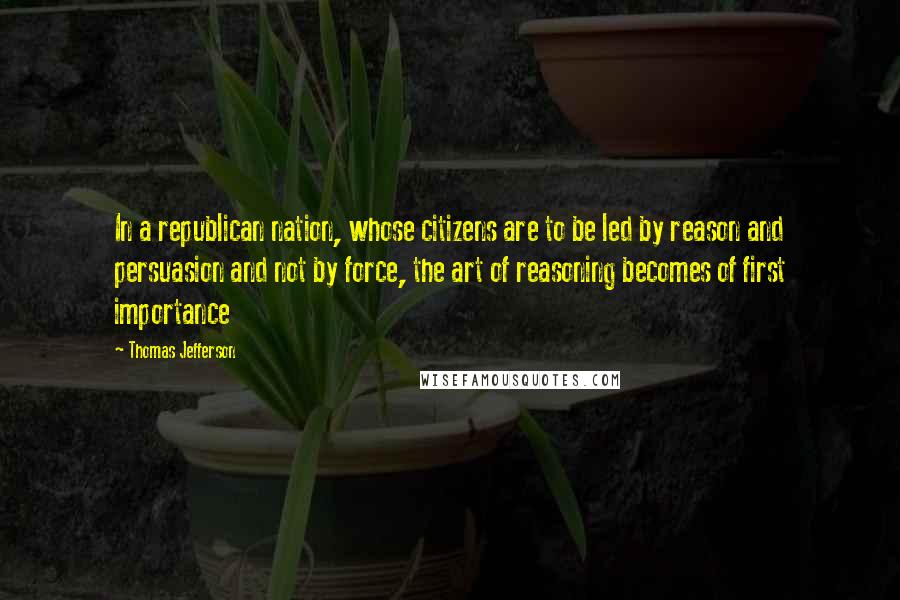 Thomas Jefferson Quotes: In a republican nation, whose citizens are to be led by reason and persuasion and not by force, the art of reasoning becomes of first importance