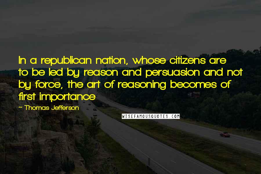 Thomas Jefferson Quotes: In a republican nation, whose citizens are to be led by reason and persuasion and not by force, the art of reasoning becomes of first importance