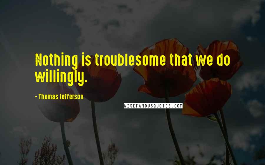 Thomas Jefferson Quotes: Nothing is troublesome that we do willingly.