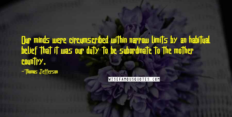 Thomas Jefferson Quotes: Our minds were circumscribed within narrow limits by an habitual belief that it was our duty to be subordinate to the mother country.