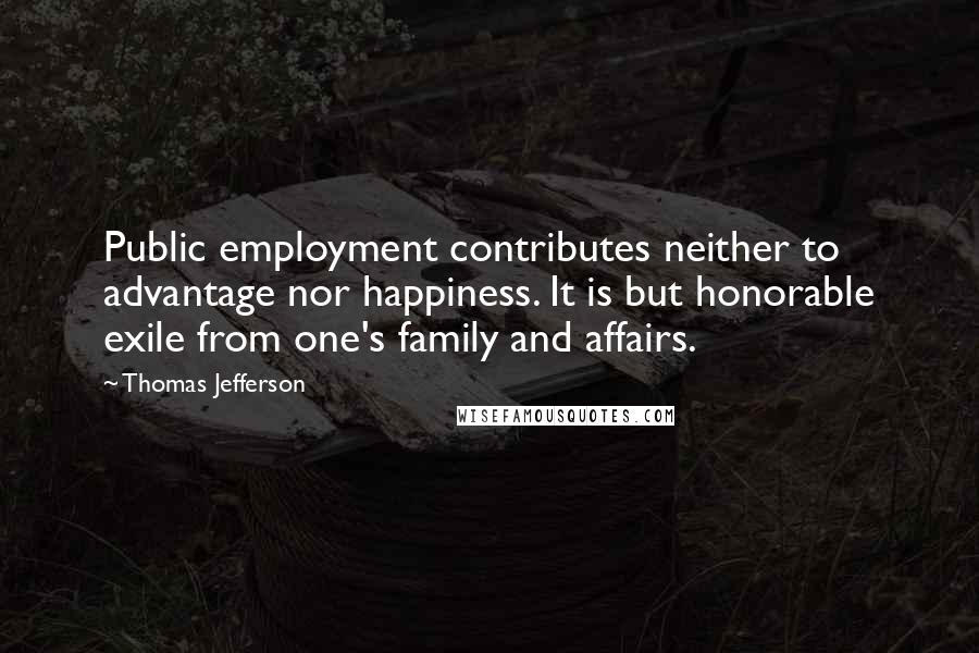 Thomas Jefferson Quotes: Public employment contributes neither to advantage nor happiness. It is but honorable exile from one's family and affairs.