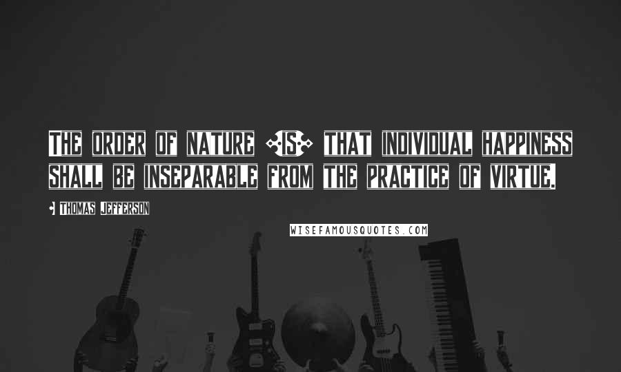 Thomas Jefferson Quotes: The order of nature [is] that individual happiness shall be inseparable from the practice of virtue.