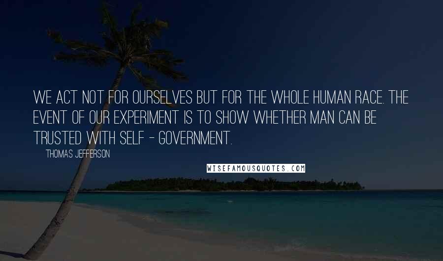 Thomas Jefferson Quotes: We act not for ourselves but for the whole human race. The event of our experiment is to show whether man can be trusted with self - government.