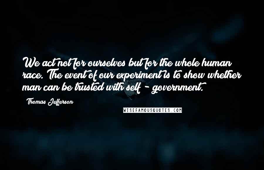 Thomas Jefferson Quotes: We act not for ourselves but for the whole human race. The event of our experiment is to show whether man can be trusted with self - government.