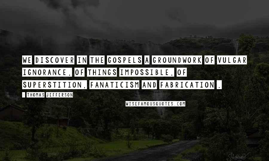 Thomas Jefferson Quotes: We discover in the gospels a groundwork of vulgar ignorance, of things impossible, of superstition, fanaticism and fabrication .