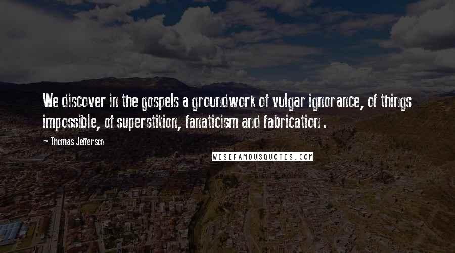 Thomas Jefferson Quotes: We discover in the gospels a groundwork of vulgar ignorance, of things impossible, of superstition, fanaticism and fabrication .