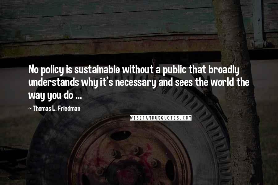 Thomas L. Friedman Quotes: No policy is sustainable without a public that broadly understands why it's necessary and sees the world the way you do ...