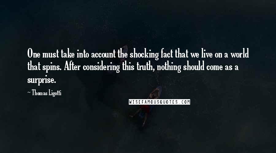 Thomas Ligotti Quotes: One must take into account the shocking fact that we live on a world that spins. After considering this truth, nothing should come as a surprise.