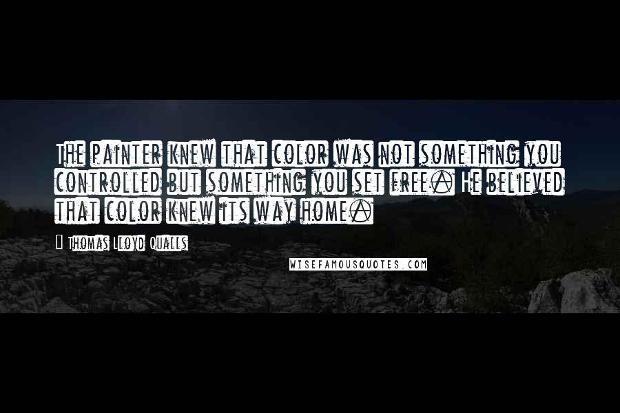 Thomas Lloyd Qualls Quotes: The painter knew that color was not something you controlled but something you set free. He believed that color knew its way home.