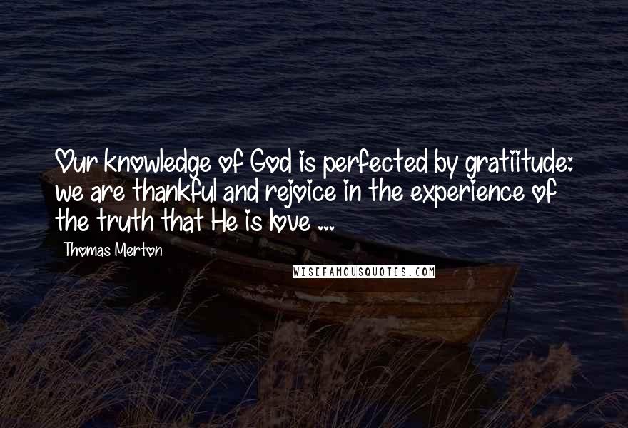 Thomas Merton Quotes: Our knowledge of God is perfected by gratiitude: we are thankful and rejoice in the experience of the truth that He is love ...