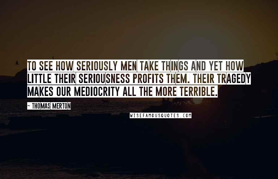 Thomas Merton Quotes: To see how seriously men take things and yet how little their seriousness profits them. Their tragedy makes our mediocrity all the more terrible.