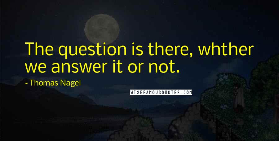 Thomas Nagel Quotes: The question is there, whther we answer it or not.