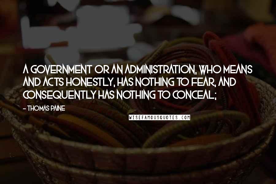 Thomas Paine Quotes: A government or an administration, who means and acts honestly, has nothing to fear, and consequently has nothing to conceal;