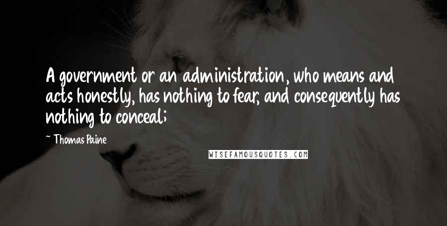 Thomas Paine Quotes: A government or an administration, who means and acts honestly, has nothing to fear, and consequently has nothing to conceal;