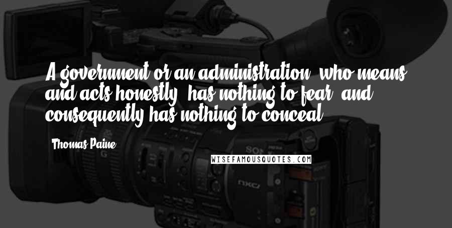 Thomas Paine Quotes: A government or an administration, who means and acts honestly, has nothing to fear, and consequently has nothing to conceal;