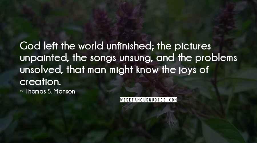 Thomas S. Monson Quotes: God left the world unfinished; the pictures unpainted, the songs unsung, and the problems unsolved, that man might know the joys of creation.