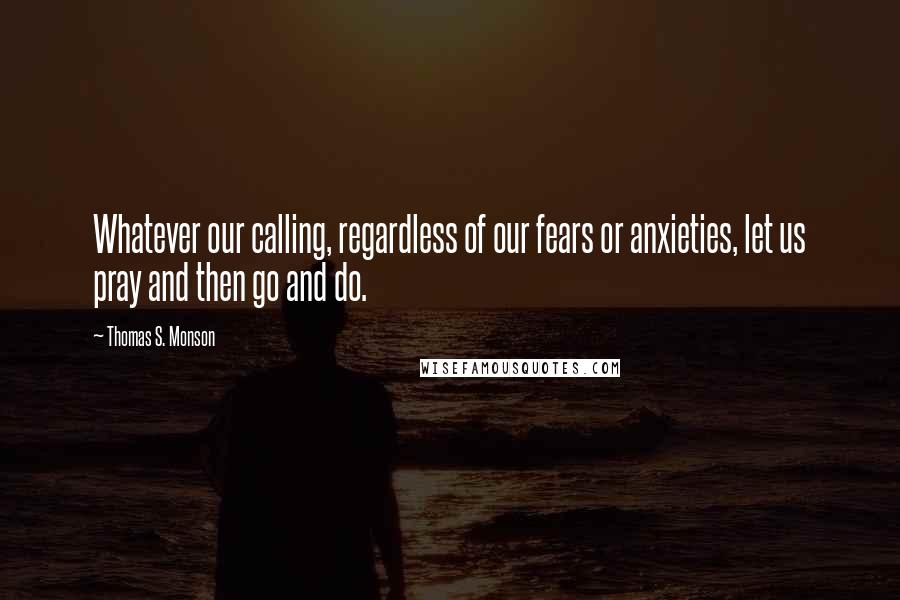 Thomas S. Monson Quotes: Whatever our calling, regardless of our fears or anxieties, let us pray and then go and do.