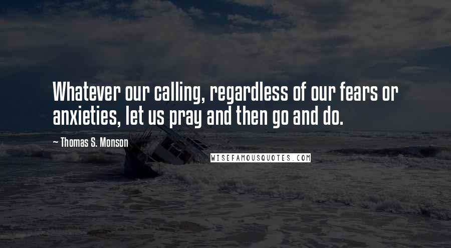 Thomas S. Monson Quotes: Whatever our calling, regardless of our fears or anxieties, let us pray and then go and do.