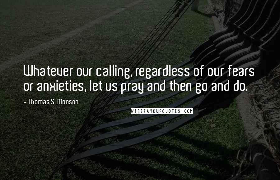 Thomas S. Monson Quotes: Whatever our calling, regardless of our fears or anxieties, let us pray and then go and do.