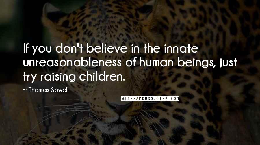 Thomas Sowell Quotes: If you don't believe in the innate unreasonableness of human beings, just try raising children.