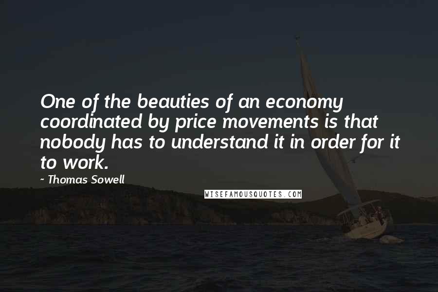 Thomas Sowell Quotes: One of the beauties of an economy coordinated by price movements is that nobody has to understand it in order for it to work.