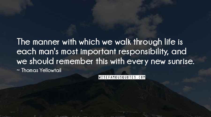 Thomas Yellowtail Quotes: The manner with which we walk through life is each man's most important responsibility, and we should remember this with every new sunrise.