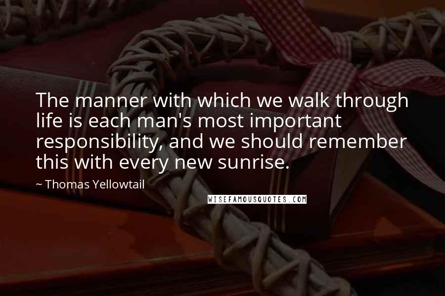 Thomas Yellowtail Quotes: The manner with which we walk through life is each man's most important responsibility, and we should remember this with every new sunrise.