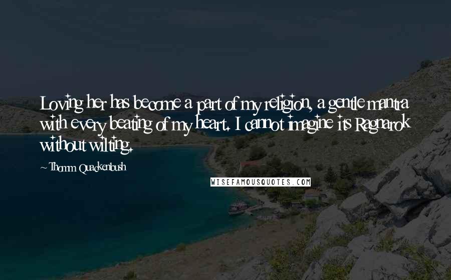 Thomm Quackenbush Quotes: Loving her has become a part of my religion, a gentle mantra with every beating of my heart. I cannot imagine its Ragnarok without wilting.