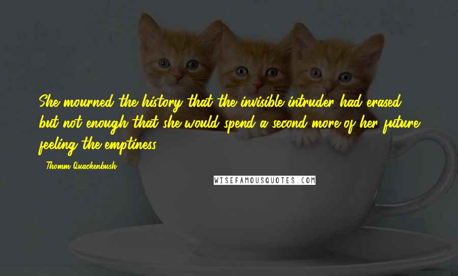 Thomm Quackenbush Quotes: She mourned the history that the invisible intruder had erased, but not enough that she would spend a second more of her future feeling the emptiness.