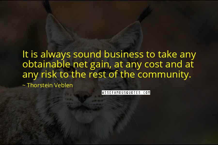 Thorstein Veblen Quotes: It is always sound business to take any obtainable net gain, at any cost and at any risk to the rest of the community.