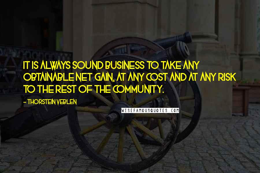 Thorstein Veblen Quotes: It is always sound business to take any obtainable net gain, at any cost and at any risk to the rest of the community.