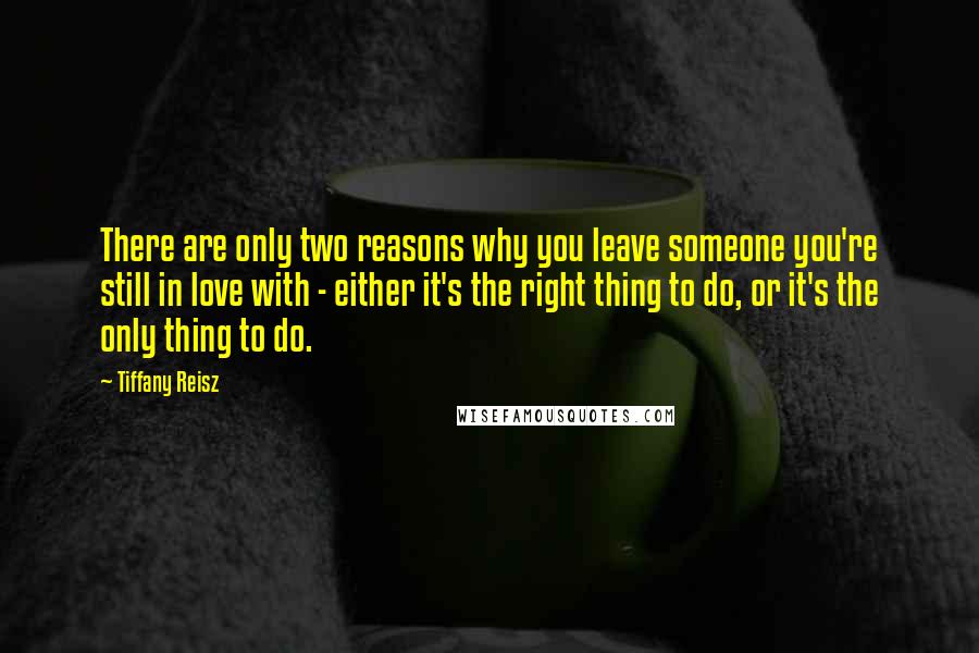 Tiffany Reisz Quotes: There are only two reasons why you leave someone you're still in love with - either it's the right thing to do, or it's the only thing to do.