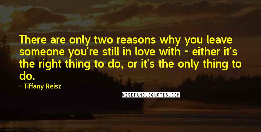 Tiffany Reisz Quotes: There are only two reasons why you leave someone you're still in love with - either it's the right thing to do, or it's the only thing to do.