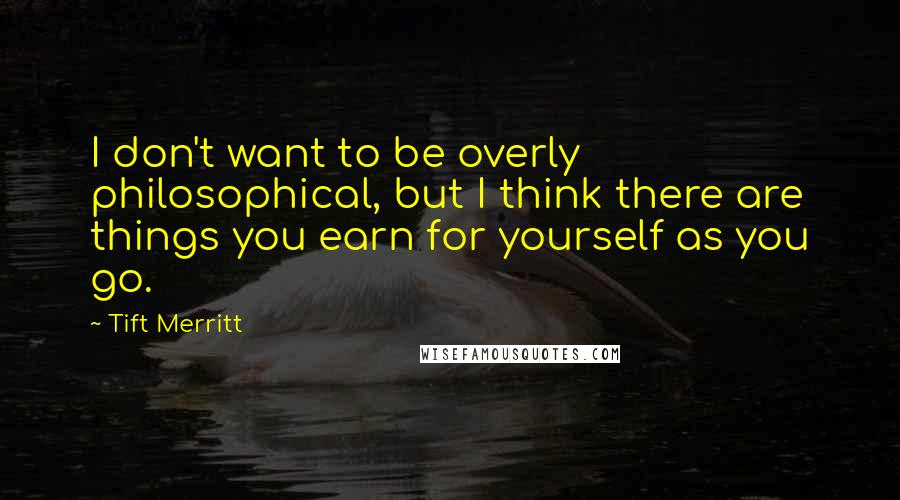 Tift Merritt Quotes: I don't want to be overly philosophical, but I think there are things you earn for yourself as you go.