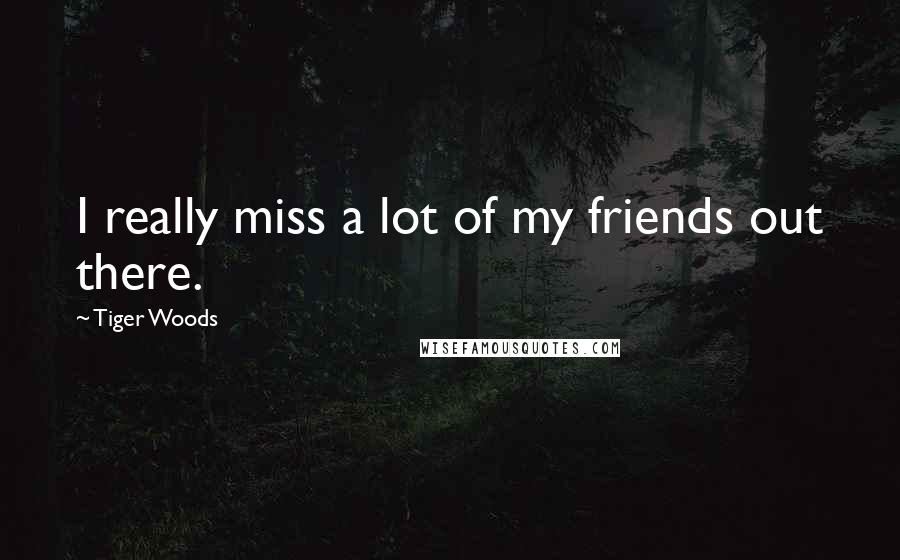 Tiger Woods Quotes: I really miss a lot of my friends out there.